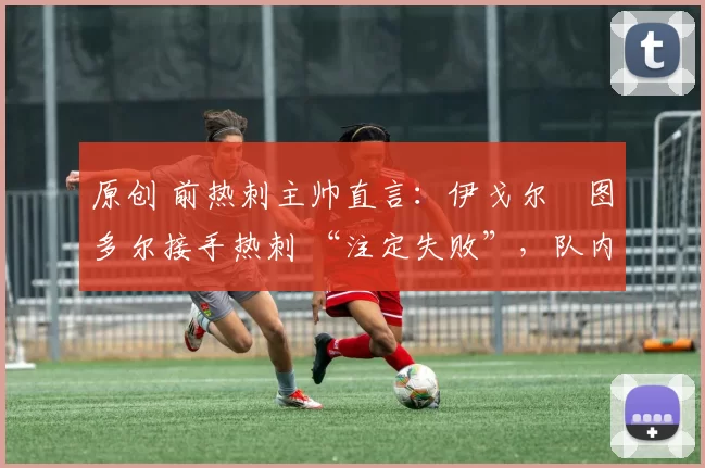 原创 前热刺主帅直言:伊戈尔・图多尔接手热刺 “注定失败”,队内氛围 “ toxic 至极”
