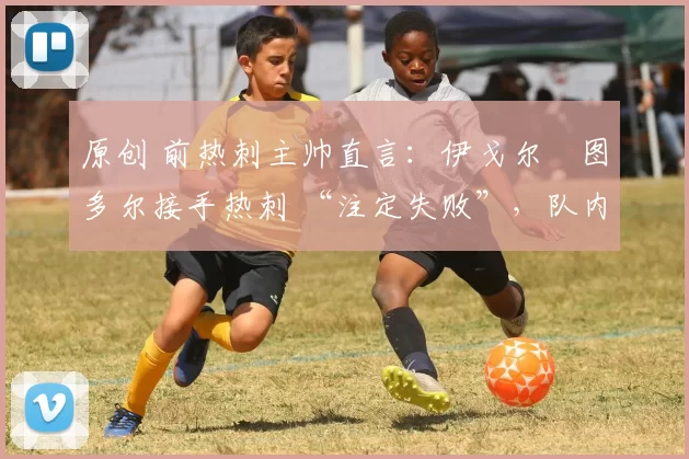 原创 前热刺主帅直言:伊戈尔・图多尔接手热刺 “注定失败”,队内氛围 “ toxic 至极”
