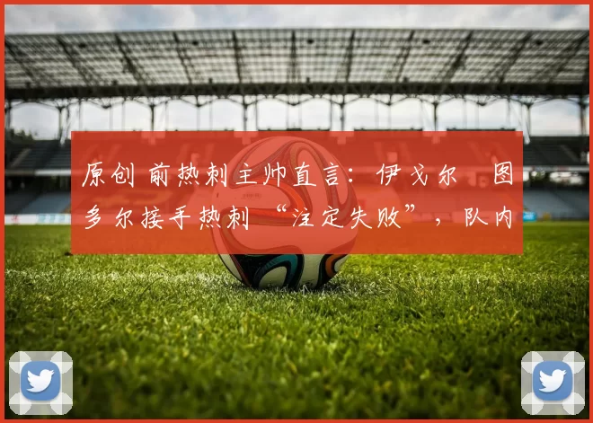 原创 前热刺主帅直言：伊戈尔・图多尔接手热刺 “注定失败”，队内氛围 “ toxic 至极”