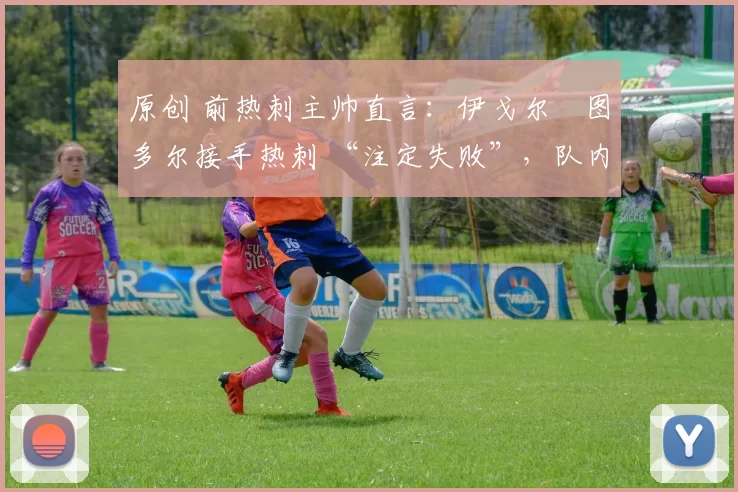原创 前热刺主帅直言:伊戈尔・图多尔接手热刺 “注定失败”,队内氛围 “ toxic 至极”