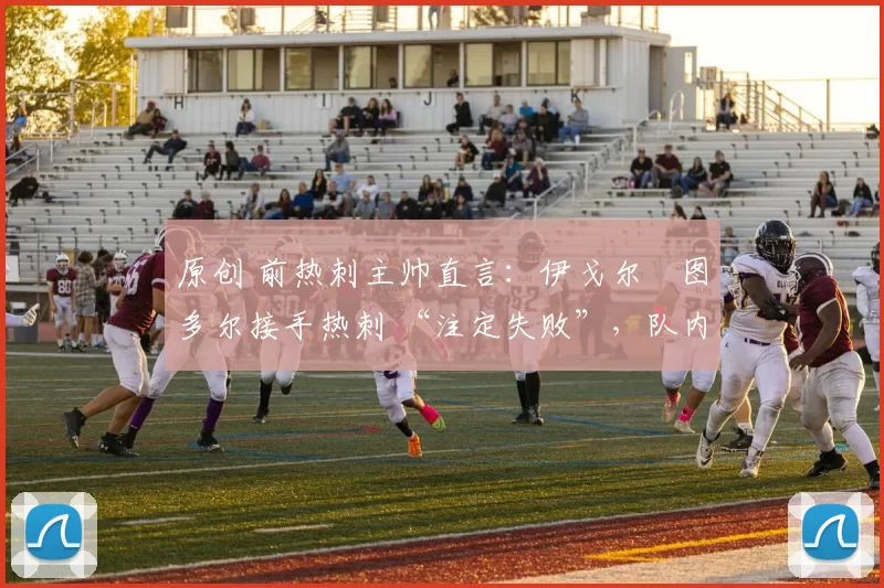 原创 前热刺主帅直言:伊戈尔・图多尔接手热刺 “注定失败”,队内氛围 “ toxic 至极”