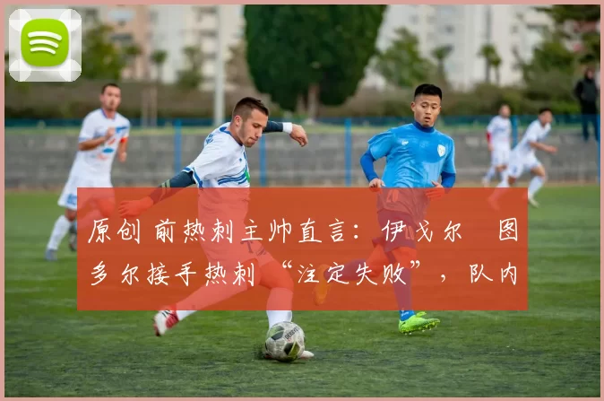 原创 前热刺主帅直言:伊戈尔・图多尔接手热刺 “注定失败”,队内氛围 “ toxic 至极”