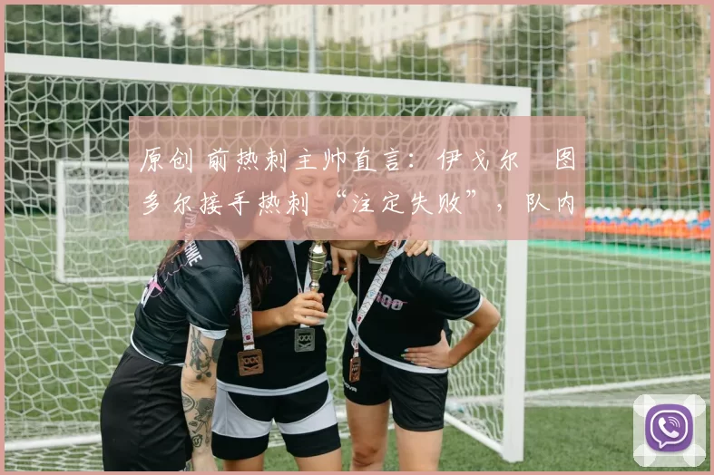 原创 前热刺主帅直言:伊戈尔・图多尔接手热刺 “注定失败”,队内氛围 “ toxic 至极”