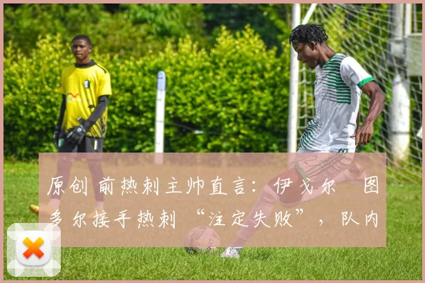 原创 前热刺主帅直言:伊戈尔・图多尔接手热刺 “注定失败”,队内氛围 “ toxic 至极”