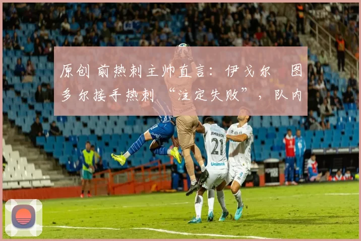 原创 前热刺主帅直言:伊戈尔・图多尔接手热刺 “注定失败”,队内氛围 “ toxic 至极”