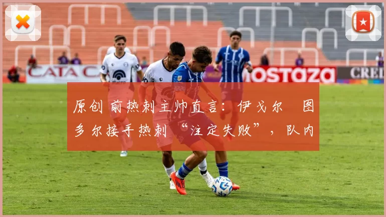 原创 前热刺主帅直言:伊戈尔・图多尔接手热刺 “注定失败”,队内氛围 “ toxic 至极”