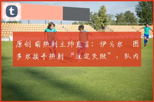 原创 前热刺主帅直言:伊戈尔・图多尔接手热刺 “注定失败”,队内氛围 “ toxic 至极”