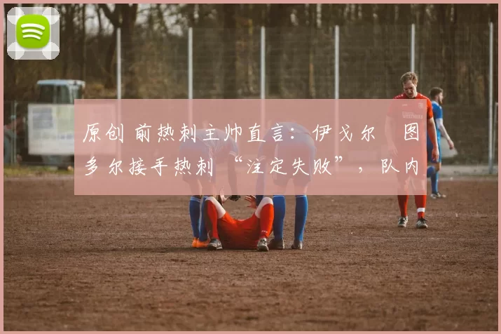 原创 前热刺主帅直言:伊戈尔・图多尔接手热刺 “注定失败”,队内氛围 “ toxic 至极”