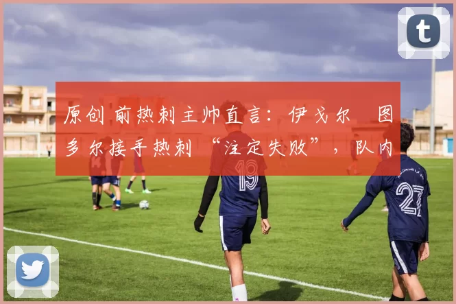 原创 前热刺主帅直言：伊戈尔・图多尔接手热刺 “注定失败”，队内氛围 “ toxic 至极”