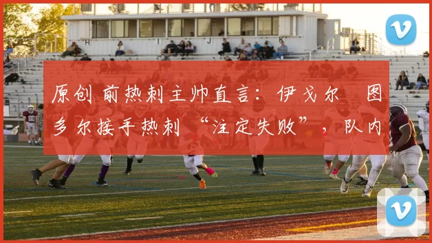 原创 前热刺主帅直言:伊戈尔・图多尔接手热刺 “注定失败”,队内氛围 “ toxic 至极”