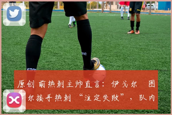 原创 前热刺主帅直言:伊戈尔・图多尔接手热刺 “注定失败”,队内氛围 “ toxic 至极”