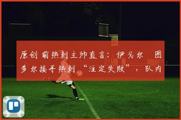 原创 前热刺主帅直言:伊戈尔・图多尔接手热刺 “注定失败”,队内氛围 “ toxic 至极”