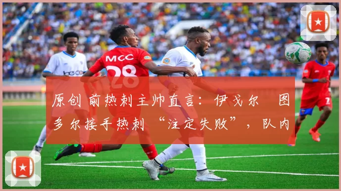 原创 前热刺主帅直言:伊戈尔・图多尔接手热刺 “注定失败”,队内氛围 “ toxic 至极”