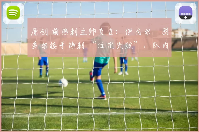 原创 前热刺主帅直言：伊戈尔・图多尔接手热刺 “注定失败”，队内氛围 “ toxic 至极”