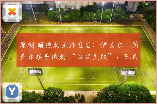 原创 前热刺主帅直言:伊戈尔・图多尔接手热刺 “注定失败”,队内氛围 “ toxic 至极”