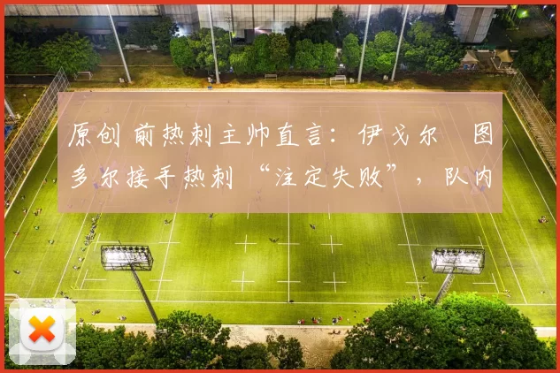 原创 前热刺主帅直言:伊戈尔・图多尔接手热刺 “注定失败”,队内氛围 “ toxic 至极”