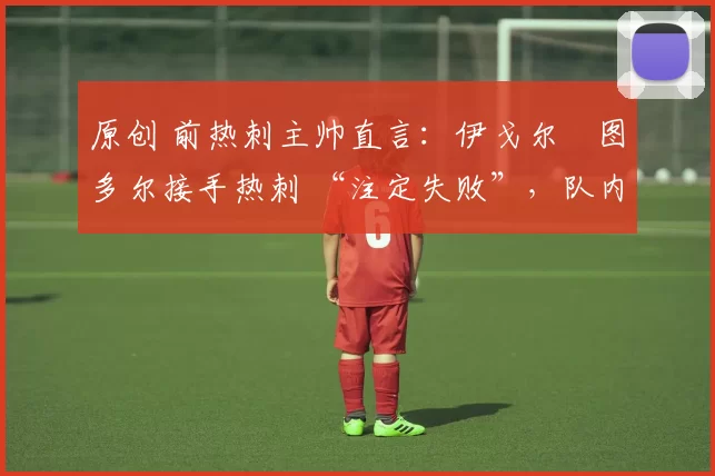 原创 前热刺主帅直言:伊戈尔・图多尔接手热刺 “注定失败”,队内氛围 “ toxic 至极”