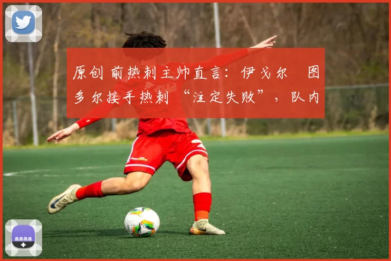 原创 前热刺主帅直言:伊戈尔・图多尔接手热刺 “注定失败”,队内氛围 “ toxic 至极”