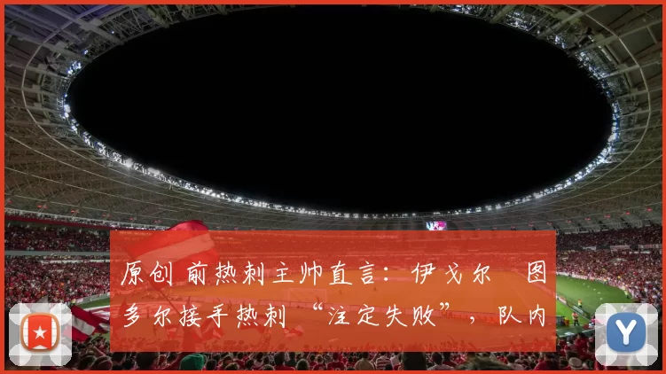 原创 前热刺主帅直言:伊戈尔・图多尔接手热刺 “注定失败”,队内氛围 “ toxic 至极”