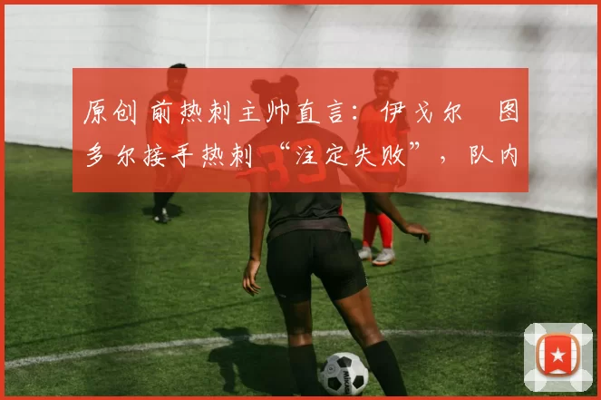 原创 前热刺主帅直言:伊戈尔・图多尔接手热刺 “注定失败”,队内氛围 “ toxic 至极”