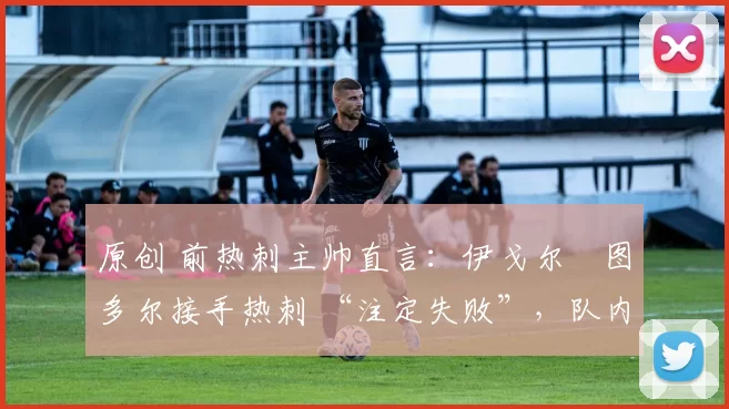 原创 前热刺主帅直言:伊戈尔・图多尔接手热刺 “注定失败”,队内氛围 “ toxic 至极”