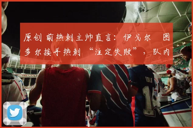 原创 前热刺主帅直言:伊戈尔・图多尔接手热刺 “注定失败”,队内氛围 “ toxic 至极”