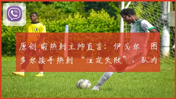 原创 前热刺主帅直言:伊戈尔・图多尔接手热刺 “注定失败”,队内氛围 “ toxic 至极”