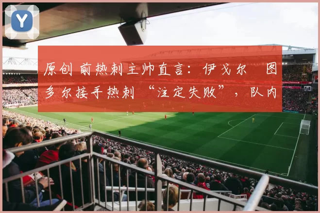 原创 前热刺主帅直言：伊戈尔・图多尔接手热刺 “注定失败”，队内氛围 “ toxic 至极”