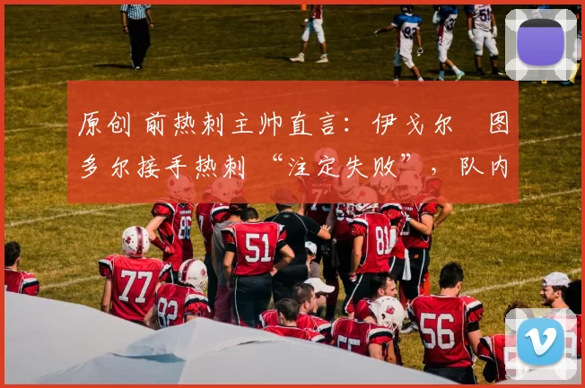 原创 前热刺主帅直言：伊戈尔・图多尔接手热刺 “注定失败”，队内氛围 “ toxic 至极”