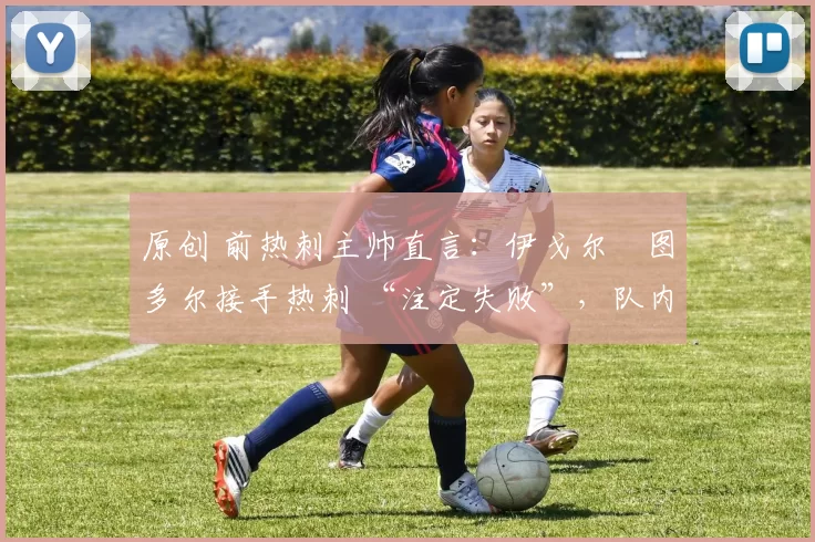 原创 前热刺主帅直言:伊戈尔・图多尔接手热刺 “注定失败”,队内氛围 “ toxic 至极”