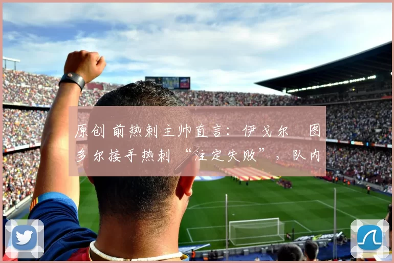 原创 前热刺主帅直言：伊戈尔・图多尔接手热刺 “注定失败”，队内氛围 “ toxic 至极”