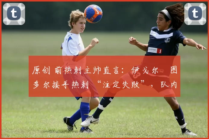 原创 前热刺主帅直言:伊戈尔・图多尔接手热刺 “注定失败”,队内氛围 “ toxic 至极”