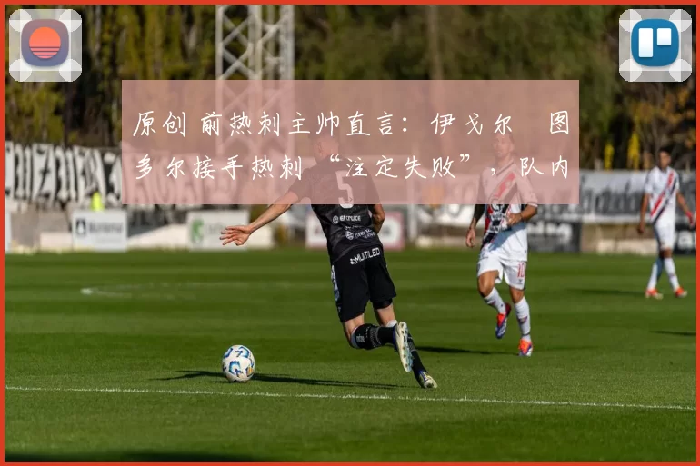 原创 前热刺主帅直言:伊戈尔・图多尔接手热刺 “注定失败”,队内氛围 “ toxic 至极”