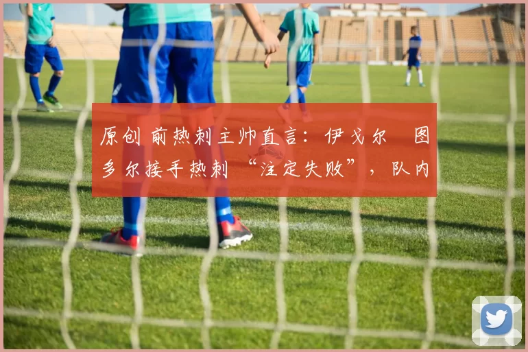 原创 前热刺主帅直言:伊戈尔・图多尔接手热刺 “注定失败”,队内氛围 “ toxic 至极”