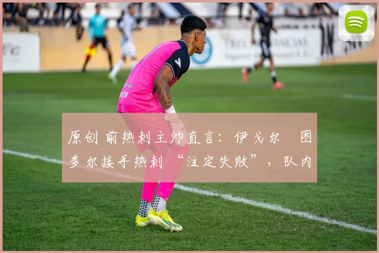 原创 前热刺主帅直言:伊戈尔・图多尔接手热刺 “注定失败”,队内氛围 “ toxic 至极”
