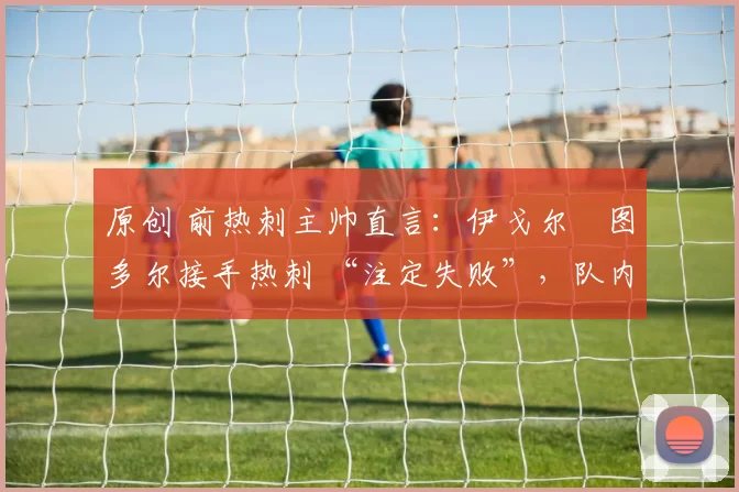 原创 前热刺主帅直言:伊戈尔・图多尔接手热刺 “注定失败”,队内氛围 “ toxic 至极”