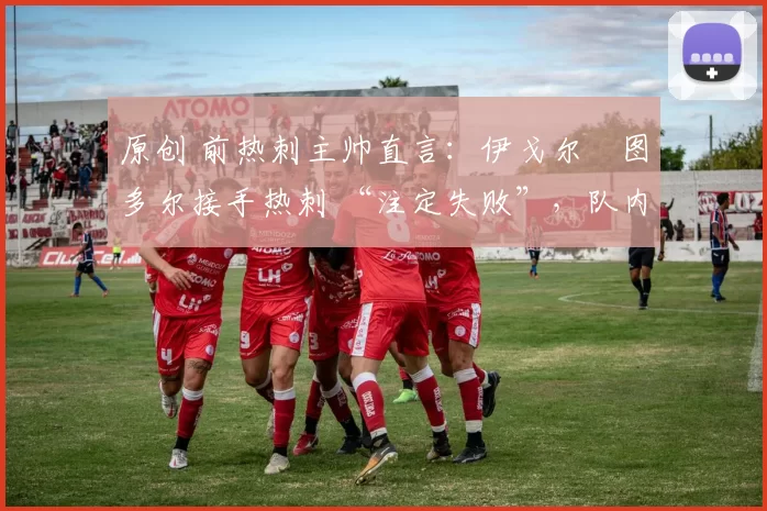 原创 前热刺主帅直言:伊戈尔・图多尔接手热刺 “注定失败”,队内氛围 “ toxic 至极”