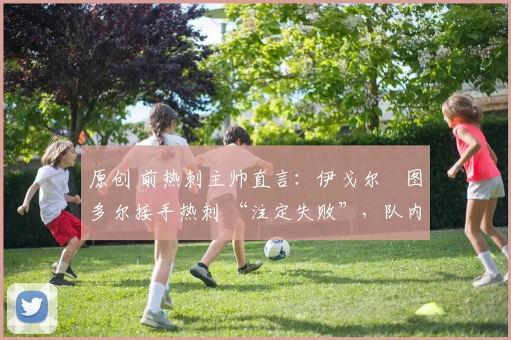 原创 前热刺主帅直言:伊戈尔・图多尔接手热刺 “注定失败”,队内氛围 “ toxic 至极”