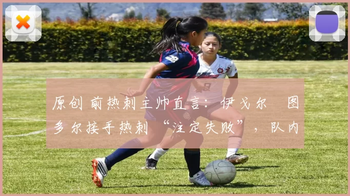原创 前热刺主帅直言：伊戈尔・图多尔接手热刺 “注定失败”，队内氛围 “ toxic 至极”