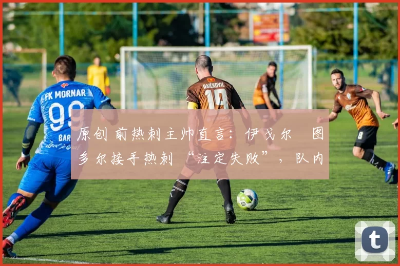 原创 前热刺主帅直言:伊戈尔・图多尔接手热刺 “注定失败”,队内氛围 “ toxic 至极”