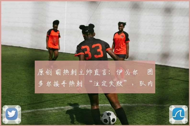 原创 前热刺主帅直言:伊戈尔・图多尔接手热刺 “注定失败”,队内氛围 “ toxic 至极”