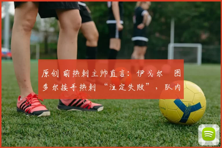 原创 前热刺主帅直言:伊戈尔・图多尔接手热刺 “注定失败”,队内氛围 “ toxic 至极”