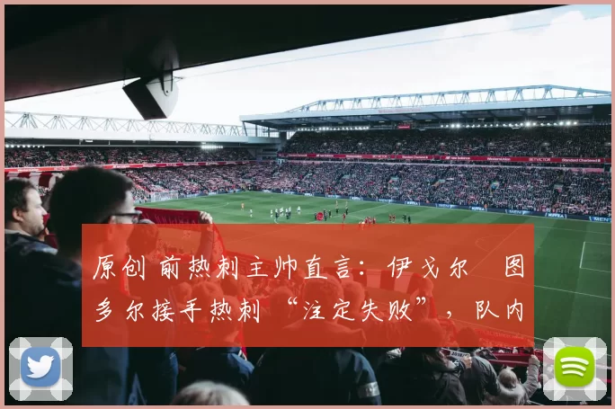 原创 前热刺主帅直言：伊戈尔・图多尔接手热刺 “注定失败”，队内氛围 “ toxic 至极”