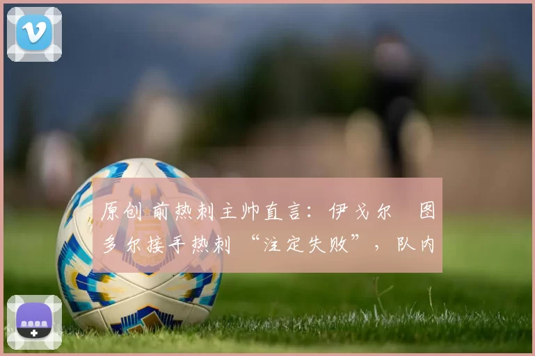 原创 前热刺主帅直言：伊戈尔・图多尔接手热刺 “注定失败”，队内氛围 “ toxic 至极”