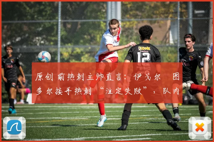 原创 前热刺主帅直言:伊戈尔・图多尔接手热刺 “注定失败”,队内氛围 “ toxic 至极”