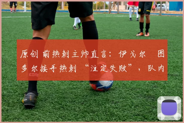原创 前热刺主帅直言:伊戈尔・图多尔接手热刺 “注定失败”,队内氛围 “ toxic 至极”