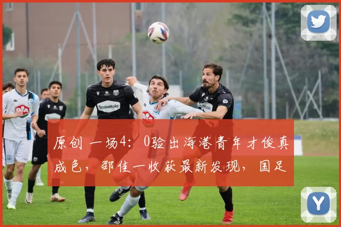 原创 一场4：0验出海港青年才俊真成色，邵佳一收获最新发现，国足喜添前场新猛将