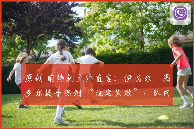 原创 前热刺主帅直言:伊戈尔・图多尔接手热刺 “注定失败”,队内氛围 “ toxic 至极”