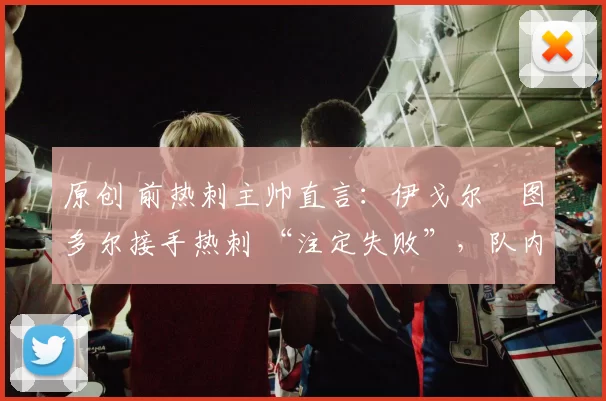 原创 前热刺主帅直言:伊戈尔・图多尔接手热刺 “注定失败”,队内氛围 “ toxic 至极”