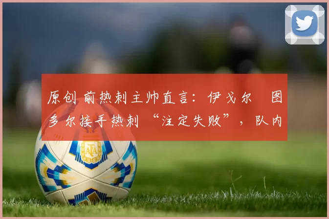 原创 前热刺主帅直言:伊戈尔・图多尔接手热刺 “注定失败”,队内氛围 “ toxic 至极”